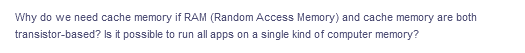 Why do we need cache memory if RAM (Random Access Memory) and cache memory are both
transistor-based? Is it possible to run all apps on a single kind of computer memory?
