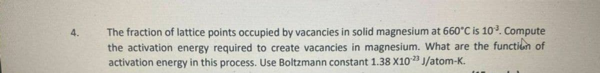 The fraction of lattice points occupied by vacancies in solid magnesium at 660°C is 10. Compute
the activation energy required to create vacancies in magnesium. What are the functien of
activation energy in this process. Use Boltzmann constant 1.38 X1023 J/atom-K.
4.
