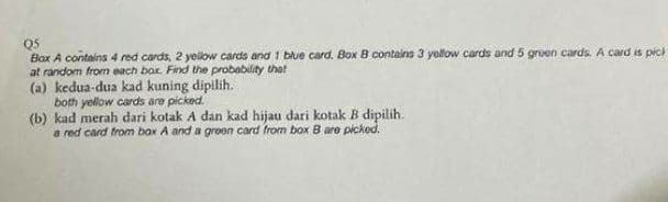 Q5
Box A contains 4 red cards, 2 yellow cards and 1 blue card. Box B contains 3 yollow cards and 5 gruen cards. A card is pick
at random from each bor. Find the probability thet
(a) kedua-dua kad kuning dipilih.
both yellow cards are picked.
(b) kad merah dari kotak A dan kad hijau dari kotak B dipilih.
a red card from bax A and a groen card from box B are picked.
