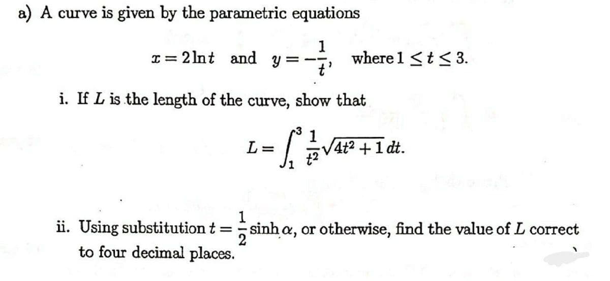 a) A curve is given by the parametric equations
1
where 1 <t< 3.
= 2 lnt and
%3D
i. If L is the length of the curve, show that
L=
V4t2 +1 dt.
1
ii. Using substitution t =sinh a, or otherwise, find the value of L correct
to four decimal places.
