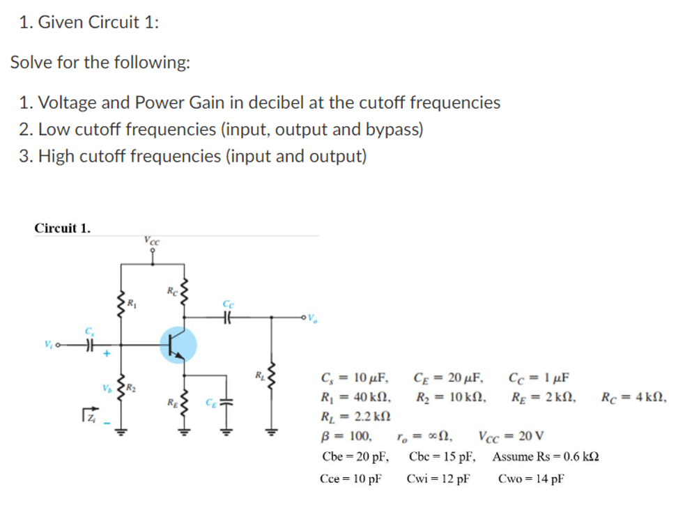 1. Given Circuit 1:
Solve for the following:
1. Voltage and Power Gain in decibel at the cutoff frequencies
2. Low cutoff frequencies (input, output and bypass)
3. High cutoff frequencies (input and output)
Circuit 1.
Vcc
Cc
HH
C₁ = 10 μF,
R₁ = 40 kn,
R₁ = 2.2 k
B = 100,
Cbe = 20 pF,
Cce = 10 pF
Z
RE
CE = 20 µF,
R₂ = 10 kn,
To = ∞n,
Cbc 15 pF,
Cwi = 12 pF
Cc = 1 µF
RE= 2 kn,
Assume Rs = 0.6 k
Cwo = 14 pF
Vcc= 20 V
Rc = 4k,