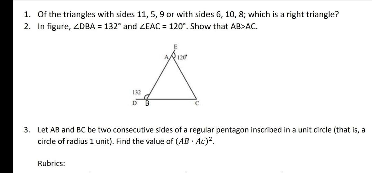 1. Of the triangles with sides 11, 5, 9 or with sides 6, 10, 8; which is a right triangle?
2. In figure, ZDBA = 132° and ZEAC = 120°. Show that AB>AC.
E
A 120°
A
132
D
B
C
3. Let AB and BC be two consecutive sides of a regular pentagon inscribed in a unit circle (that is, a
circle of radius 1 unit). Find the value of (AB · Ac)².
Rubrics: