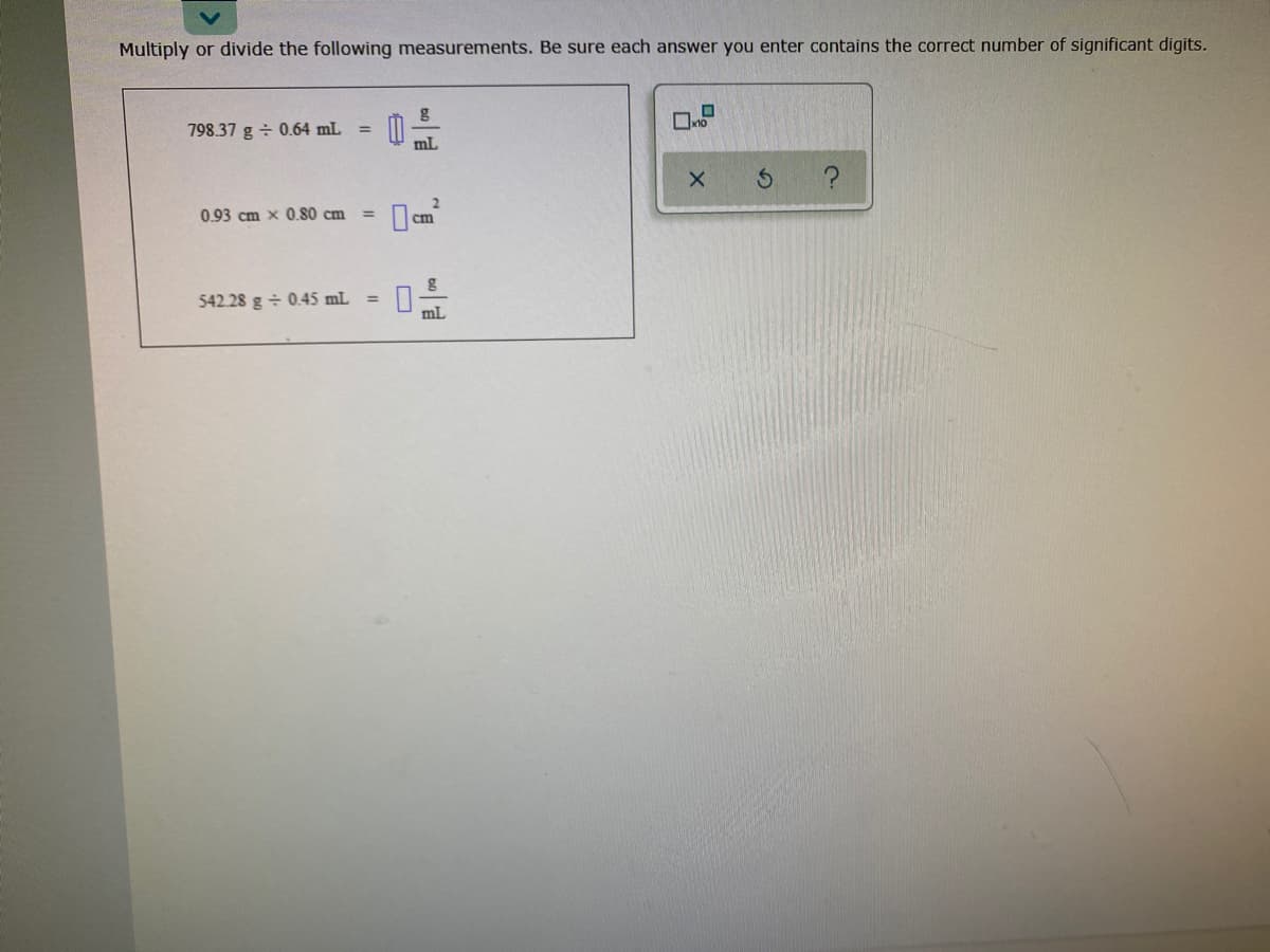 Multiply or divide the following measurements. Be sure each answer you enter contains the correct number of significant digits.
798.37 g ÷ 0.64 mL =
mL
0.93 cm x 0.80 cm
2
cm
%3D
542.28 g + 0.45 mL
mL
