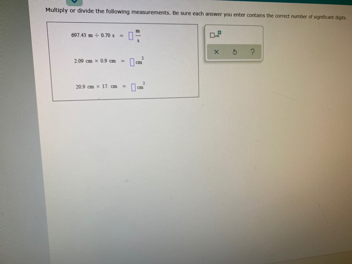 Multiply or divide the following measurements. Be sure each answer you enter contains the correct number of significant digits.
m
697.43 m ÷ 0.70 s =
2.09 cm x 0.9 cm
%3D
cm
20.9 cm x 17. cm
%3D
cm
