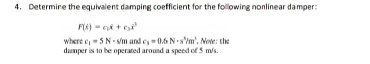 4. Determine the equivalent damping coefficient for the following nonlinear damper:
F(x) = c,& + czx°
where c, = 5 N s/m and c, = 0.6 N s'/m'. Note: the
damper is to be operated around a speed of 5 m/s.
