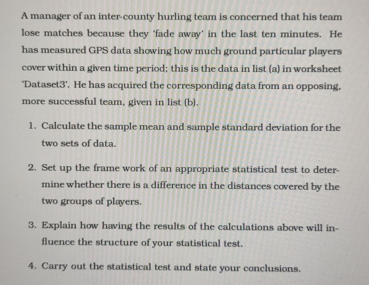 A manager of an inter-county hurling team is concerned that his team
lose matches because they fade away in the last ten minutes. He
has measured GPS data showing how much ground particular players
cover within a given time period: this is the data in list (a) in worksheet
"Dataset3". He has acquired the corresponding data from an opPposing,
more successful team., given in list (b).
1. Calculate the sample mean and sample standard deviation for the
two sets of data.
2. Set up the frame work of an appropriate statistical test to deter-
mine whether there is a difference in the distances covered by the
two groups of players.
3. Explain how having the results of the calculations above will in-
fluence the structure of your statistical test.
4. Carry out the statistical test and state conclusions.
your
