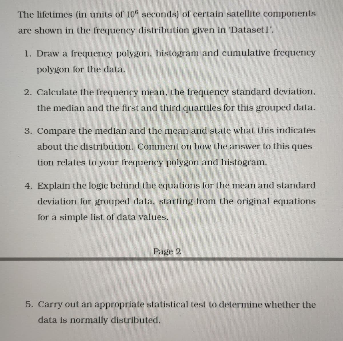 The lifetimes (in units of 10 seconds) of certain satellite components
are shown in the frequency distribution given in Dataset1'.
1. Draw a frequency polygon, histogram and cumulative frequency
polygon for the data.
2. Calculate the frequency mean, the frequency standard deviation,
the median and the first and third quartiles for this grouped data.
3. Compare the median and the mean and state what this indicates
about the distribution. Comment on how the answer to this ques-
tion relates to your frequency polygon and histogram.
4. Explain the logic behind the equations for the mean and standard
deviation for grouped data, starting from the original equations
for a simple list of data values.
Page 2
5. Carry out an appropriate statistical test to determine whether the
data is normally distributed.
