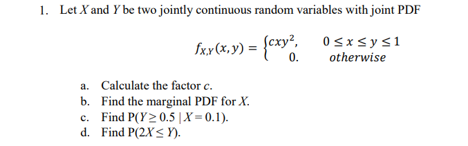 1. Let X and Y be two jointly continuous random variables with joint PDF
сху?,
0<x< y<1
fxx (x,y) = {cxy".
0.
otherwise
a. Calculate the factor c.
b. Find the marginal PDF for X.
Find P(Y>0.5 |X= 0.1).
d. Find P(2X< Y).
с.
