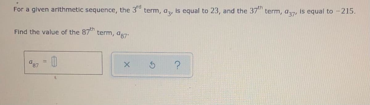 For a given arithmetic sequence, the 3 term, a, is equal to 23, and the 37 term, a27, is equal to -215.
Find the value of the 87 term, ag7-
8,
