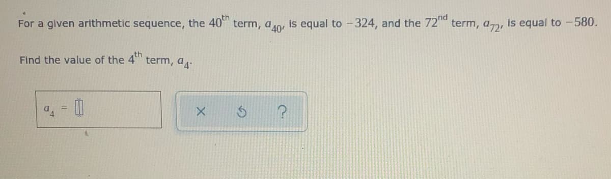 For a given arithmetic sequence, the 40 term, a0, is equal to -324, and the 72 term, a, is equal to -580.
Find the value of the 4 term, a-
th
%3D
