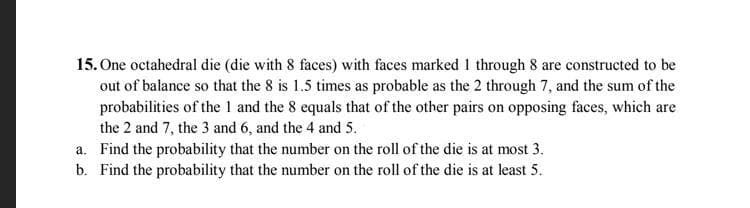 15. One octahedral die (die with 8 faces) with faces marked I through 8 are constructed to be
out of balance so that the 8 is 1.5 times as probable as the 2 through 7, and the sum of the
probabilities of the 1 and the 8 equals that of the other pairs on opposing faces, which are
the 2 and 7, the 3 and 6, and the 4 and 5.
a. Find the probability that the number on the roll of the die is at most 3.
b. Find the probability that the number on the roll of the die is at least 5.
