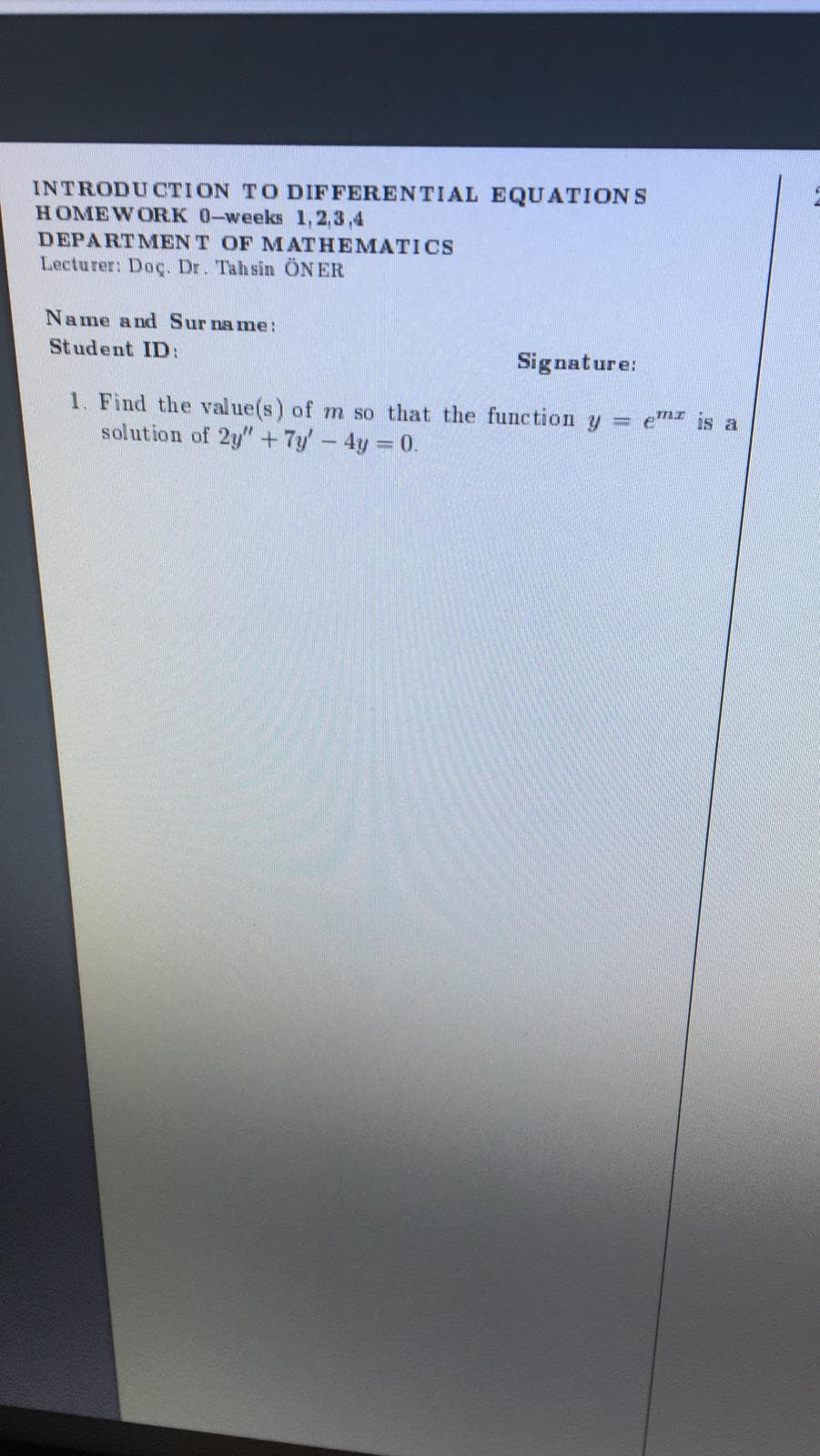 INTRODUCTION TO DIFFERENTIAL EQUATIONS
HOMEWORK 0-weeks 1,2,3,4
DEPARTMEN T OF MATHEMATICS
Lecturer: Doç. Dr. Tahsin ÖN ER
Name and Sur name:
Student ID:
Signature:
1. Find the value(s) of m so that the function y em is a
solution of 2y"+7y-4y 0.
