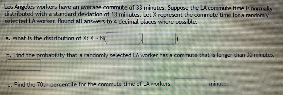 Los Angeles workers have an average commute of 33 minutes. Suppose the LA commute time is normally
distributed with a standard deviation of 13 minutes. Let X represent the commute time for a randomly
selected LA worker. Round all answers to 4 decimal places where possible.
a. What is the distribution of X? X N(
b. Find the probability that a randomly selected LA worker has a commute that is longer than 30 minutes.
c. Find the 70th percentile for the commute time of LA workers.
minutes
