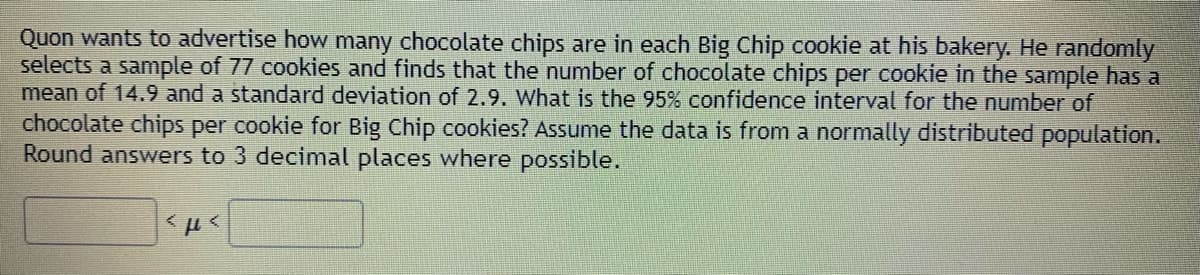 Quon wants to advertise how many chocolate chips are in each Big Chip cookie at his bakery. He randomly
selects a sample of 77 cookies and finds that the number of chocolate chips per cookie in the sample has a
mean of 14.9 and a standard deviation of 2.9. What is the 95% confidence interval for the number of
chocolate chips per cookie for Big Chip cookies? Assume the data is from a normally distributed population.
Round answers to 3 decimal places where possible.
