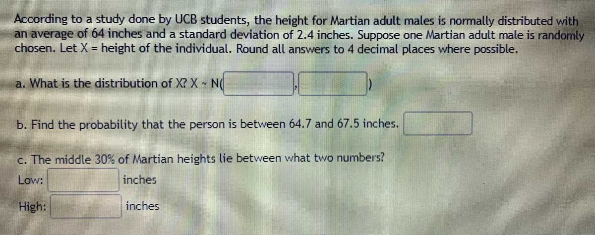 According to a study done by UCB students, the height for Martian adult males is normally distributed with
an average of 64 inches and a standard deviation of 2.4 inches. Suppose one Martian adult male is randomly
chosen. Let X = height of the individual. Round all answers to 4 decimal places where possible.
a. What is the distribution of X? X N(
b. Find the probability that the person is between 64.7 and 67.5 inches.
c. The middle 30% of Martian heights lie between what two numbers?
Low:
inches
High:
inches
