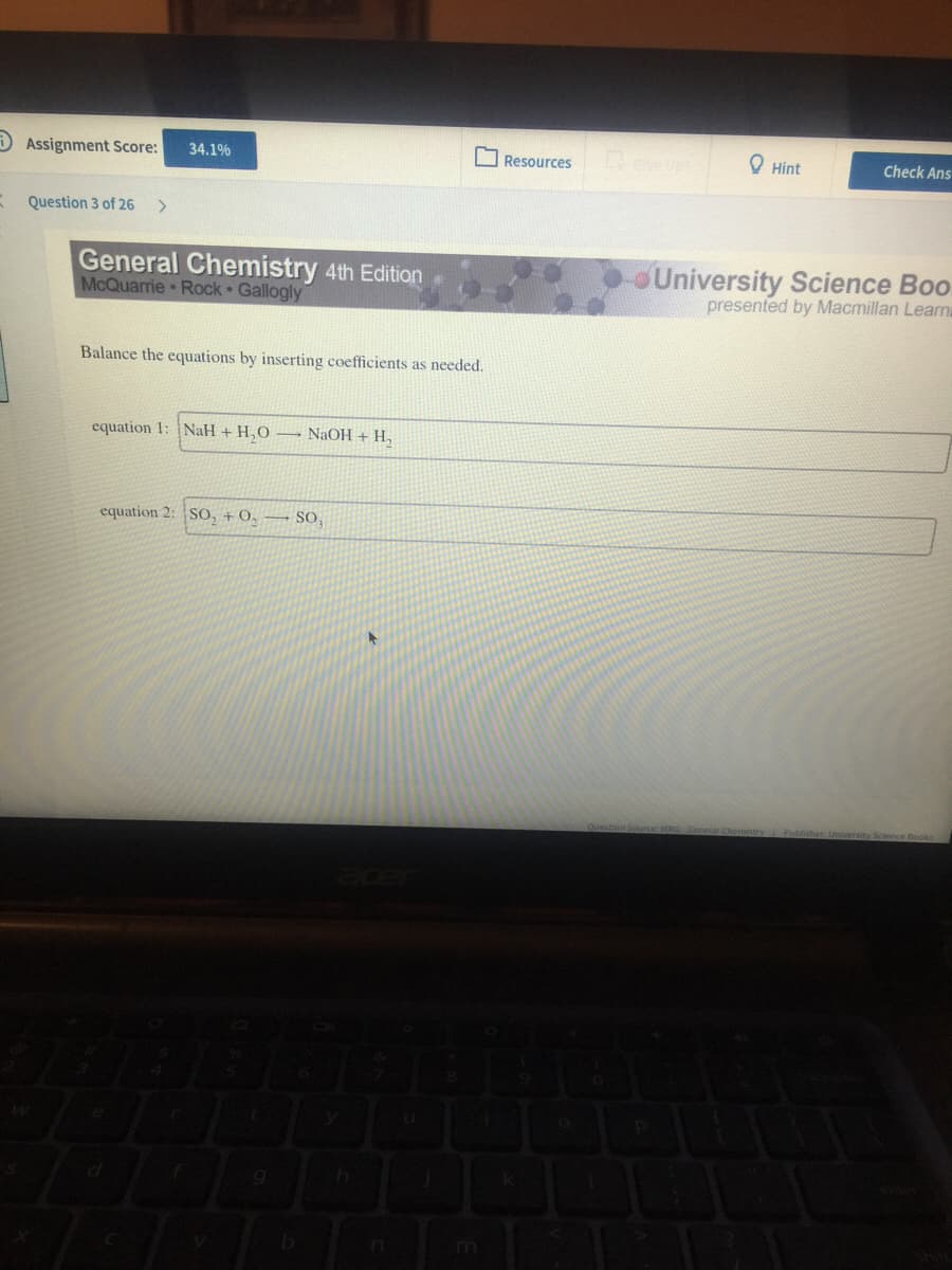D Assignment Score:
34.1%
OResources
O Hint
Check Ans
Question 3 of 26
General Chemistry 4th Edition
McQuarrie Rock Gallogly
University Science Boo.
presented by Macmillan Learn
Balance the equations by inserting coefficients as needed.
equation 1: NaH + H,O – NaOH + H,
equation 2: |SO, + 0, → SO,
estion Source
