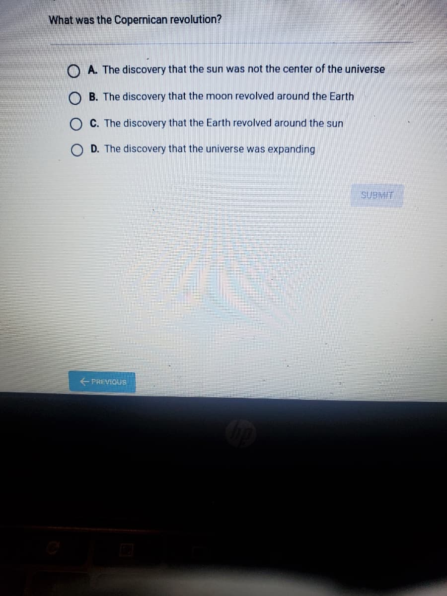 What was the Copernican revolution?
O A. The discovery that the sun was not the center of the universe
B. The discovery that the moon revolved around the Earth
C. The discovery that the Earth revolved around the sun
D. The discovery that the universe was expanding
SUBMIT
+ PREVIOUS.
