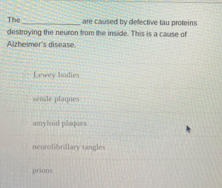 The
are caused by defective tau proteins
destroying the neuron from the inside. This is a cause of
Alzheimer's disease.
Lewey bodies
senile plaques.
amyloid plaques
neurofibrillary tangles
prions
