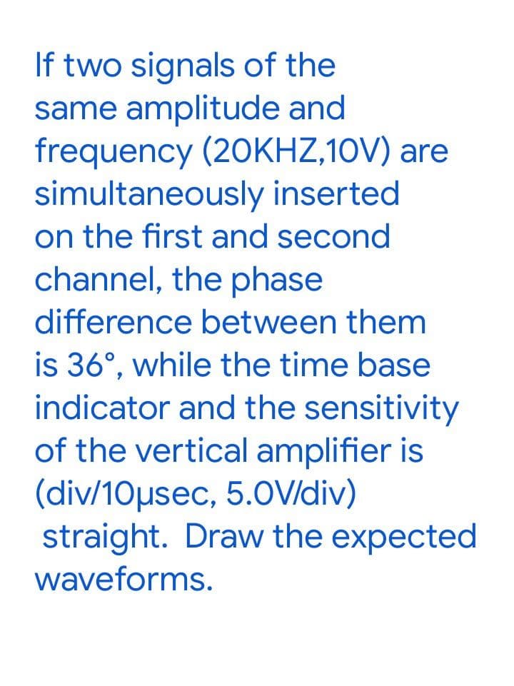 If two signals of the
same amplitude and
frequency (20KHZ,10V) are
simultaneously inserted
on the first and second
channel, the phase
difference between them
is 36°, while the time base
indicator and the sensitivity
of the vertical amplifier is
(div/10µsec, 5.0V/div)
straight. Draw the expected
waveforms.
