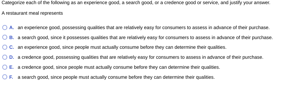 Categorize each of the following as an experience good, a search good, or a credence good or service, and justify your answer.
A restaurant meal represents
A. an experience good, possessing qualities that are relatively easy for consumers to assess in advance of their purchase.
B. a search good, since it possesses qualities that are relatively easy for consumers to assess in advance of their purchase.
O C. an experience good, since people must actually consume before they can determine their qualities.
O D. a credence good, possessing qualities that are relatively easy for consumers to assess in advance of their purchase.
O E. a credence good, since people must actually consume before they can determine their qualities.
OF. a search good, since people must actually consume before they can determine their qualities.