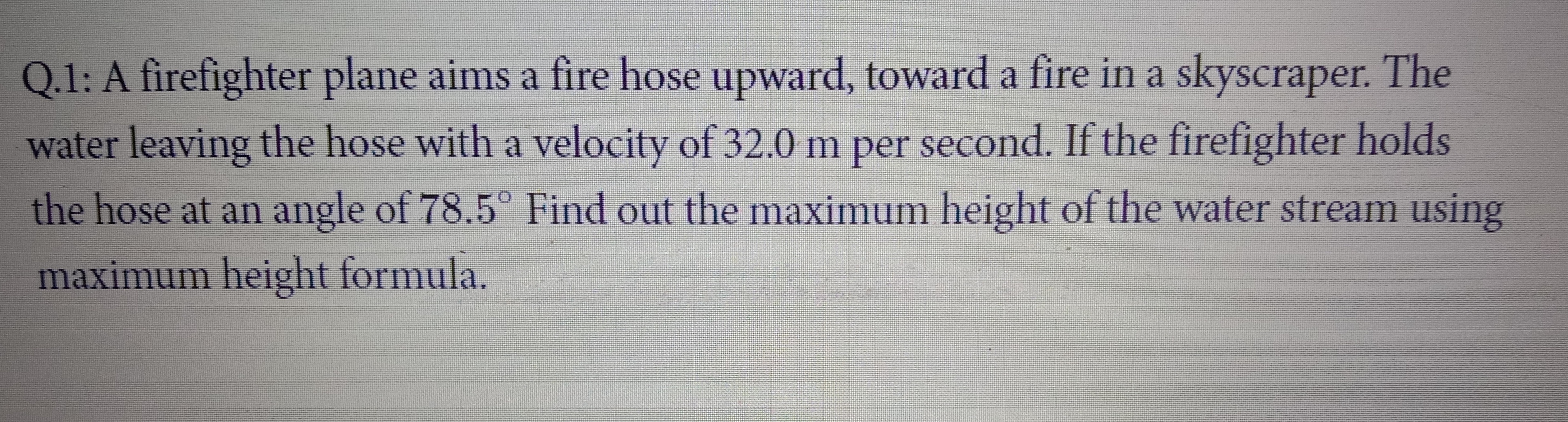 Q.1: A firefighter plane aims a fire hose upward, toward a fire in a skyscraper. The
water leaving the hose with a velocity of 32.0 m per second. If the firefighter holds
the hose at an angle of 78.5° Find out the maximum height of the water stream using
maximum height formula.
