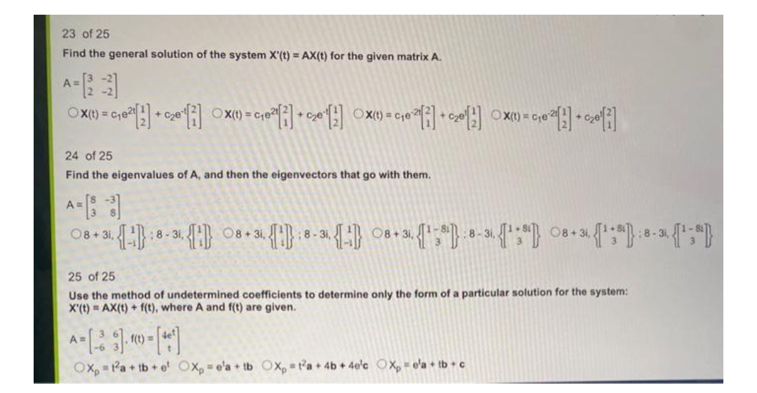 23 of 25
Find the general solution of the system X'(t) = AX(t) for the given matrix A.
A=
OX(t) = C₁e²¹[2] + c₂e¹[] OX(t) = C₁6²1 [²] + ₂0 [¹]
10:21[2] + C₂8¹[2] Xx() = C₁8:21[2] + 20¹1]
A
OX(t)=c₁e
24 of 25
Find the eigenvalues of A, and then the eigenvectors that go with them.
8 +31. (-):8-31 08+31 (¹):8-3 - 8+3 (¹):8-³¹ (¹:0) 08+ (¹:³):8-³, (¹;")}
:8-31,
25 of 25
Use the method of undetermined coefficients to determine only the form of a particular solution for the system:
X'(t) = AX(t) + f(t), where A and f(t) are given.
A=[-* 3] -1 = [46]
А
Ox, 1²a+tb+e Oxp = e'a + tb OXp=ta + 4b +4e¹c Xp = e'a + tb + c