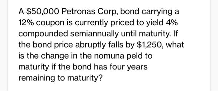 A $50,000 Petronas Corp, bond carrying a
12% coupon is currently priced to yield 4%
compounded semiannually until maturity. If
the bond price abruptly falls by $1,250, what
is the change in the nomuna peld to
maturity if the bond has four years
remaining to maturity?