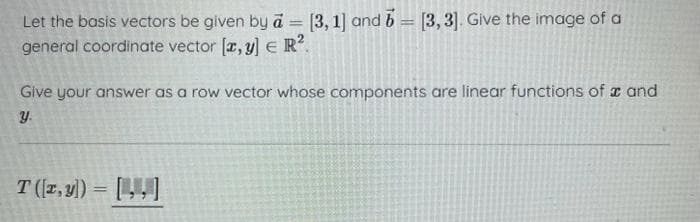 Let the basis vectors be given by a = [3, 1] and 6 = [3,3]. Give the image of a
general coordinate vector [x, y] € R².
Give your answer as a row vector whose components are linear functions of and
y.
T (z,y]) = []