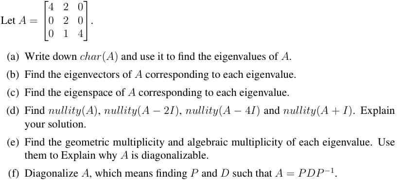 Let A =
4 2 07
020
0 1 4
(a) Write down char(A) and use it to find the eigenvalues of A.
(b) Find the eigenvectors of A corresponding to each eigenvalue.
(c) Find the eigenspace of A corresponding to each eigenvalue.
(d) Find nullity (A), nullity(A — 21), nullity(A - 4I) and nullity(A + I). Explain
your solution.
(e) Find the geometric multiplicity and algebraic multiplicity of each eigenvalue. Use
them to Explain why A is diagonalizable.
(f) Diagonalize A, which means finding P and D such that A = PDP-¹.
