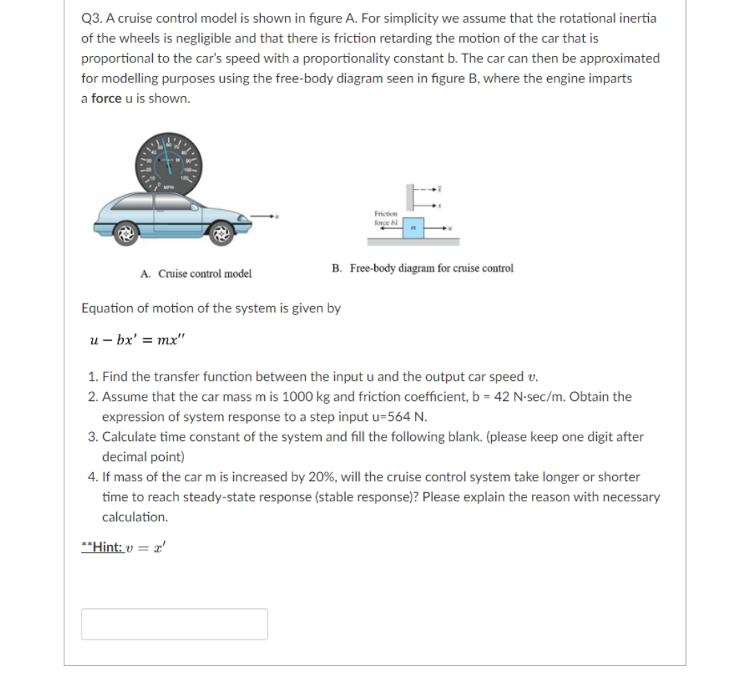 Q3. A cruise control model is shown in figure A. For simplicity we assume that the rotational inertia
of the wheels is negligible and that there is friction retarding the motion of the car that is
proportional to the car's speed with a proportionality constant b. The car can then be approximated
for modelling purposes using the free-body diagram seen in figure B, where the engine imparts
a force u is shown.
A. Cruise control model
Friction
force bi
B. Free-body diagram for cruise control
Equation of motion of the system is given by
ubx' = mx"
1. Find the transfer function between the input u and the output car speed v.
2. Assume that the car mass m is 1000 kg and friction coefficient, b = 42 N-sec/m. Obtain the
expression of system response to a step input u=564 N.
3. Calculate time constant of the system and fill the following blank. (please keep one digit after
decimal point)
4. If mass of the car m is increased by 20%, will the cruise control system take longer or shorter
time to reach steady-state response (stable response)? Please explain the reason with necessary
calculation.
**Hint: v = x'