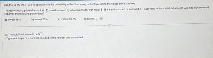 Use the 68-95-99.7 Rule to approximate the probability rather than using technology to find the values more precisely.
The daily closing price of a stock (in $) is well modeled by a Normal model with mean $158.69 and standard deviation $4.84. According to this model, what cutoff value(s) of price would
separate the following percentage?
a) lowest 16%
b) lowest 50%
d) highest 0.15%
c) middle 99.7%
a) The cutoff value would be $
(Type an integer or a decimal rounded to the nearest cent as needed.)