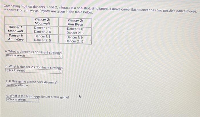 Competing hip-hop dancers, 1 and 2, interact in a one-shot, simultaneous-move game. Each dancer has two possible dance moves:
moonwalk or arm wave. Payoffs are given in the table below.
Dancer 1:
Moonwalk
Dancer 1:
Arm Wave
Dancer 2:
Moonwalk
Dancer 1: 11
Dancer 2:4
Dancer 1: 3
Dancer 2: 5
a. What is dancer 1's dominant strategy?
(Click to select)
b. What is dancer 2's dominant strategy?
(Click to select)
c. Is this game a prisoner's dilemma?
(Click to select)
Dancer 2:
Arm Wave
Dancer 1:8
Dancer 2: 6
Dancer 1: 9
Dancer 2: 12
d. What is the Nash equilibrium of this game?
(Click to select)