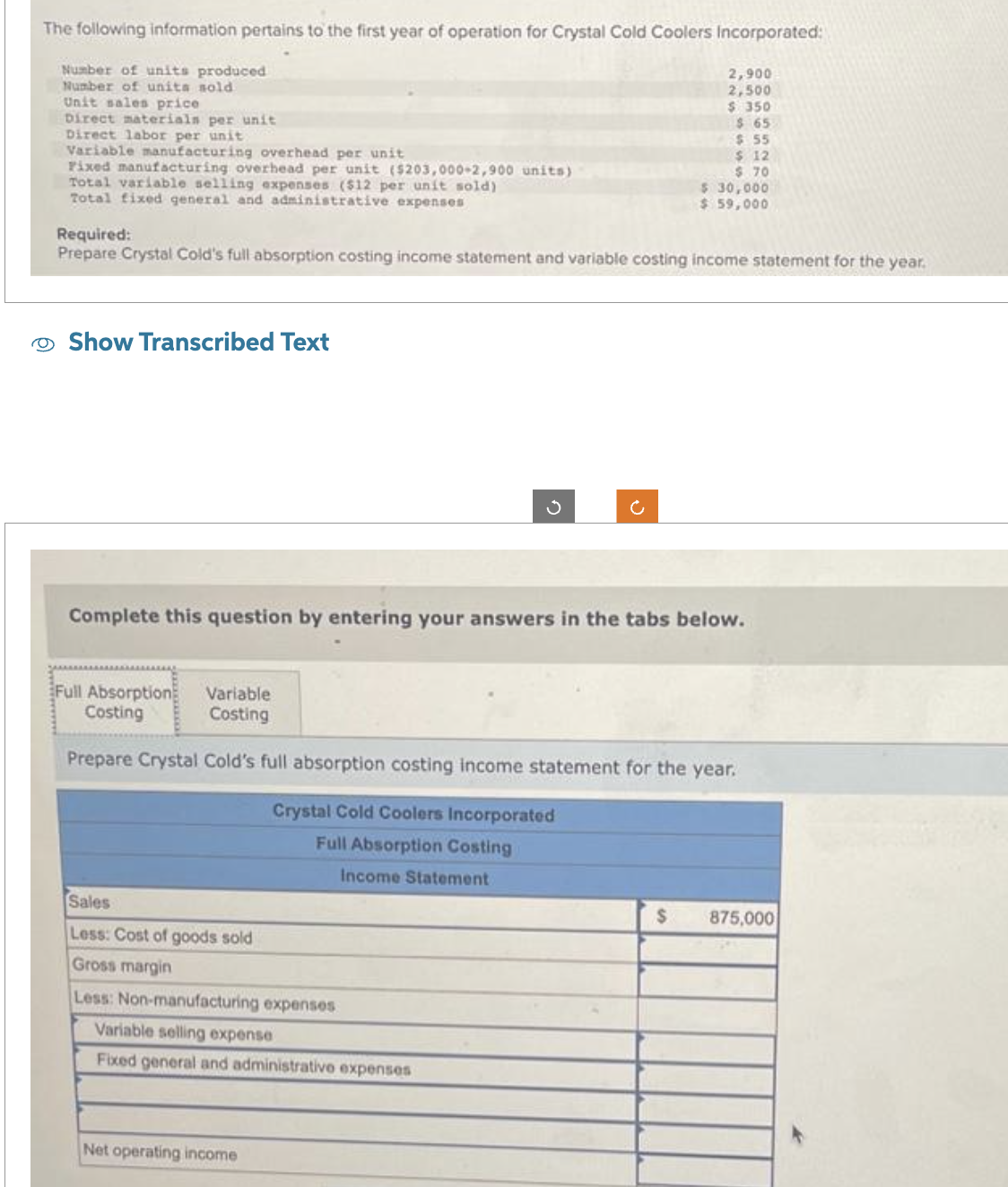 The following information pertains to the first year of operation for Crystal Cold Coolers Incorporated:
2,900
2,500
$ 350
$65
$ 55
$ 12
$.70
$ 30,000
$ 59,000
Number of units produced
Number of units sold
Unit sales price
Direct materials per unit
Direct labor per unit
Variable manufacturing overhead per unit
Fixed manufacturing overhead per unit ($203,000+2,900 units)
Total variable selling expenses ($12 per unit sold)
Total fixed general and administrative expenses
Required:
Prepare Crystal Cold's full absorption costing income statement and variable costing income statement for the year.
Show Transcribed Text
Complete this question by entering your answers in the tabs below.
Ű
Full Absorption Variable
Costing
Costing
Prepare Crystal Cold's full absorption costing income statement for the year.
Crystal Cold Coolers Incorporated
Full Absorption Costing
Income Statement
Sales
Less: Cost of goods sold
Gross margin
Less: Non-manufacturing expenses
Variable selling expense
Fixed general and administrative expenses
Net operating income
$ 875,000