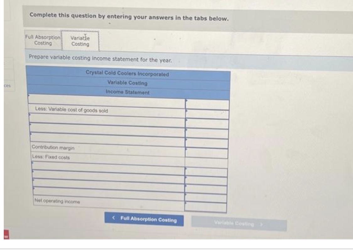 ces
3
Complete this question by entering your answers in the tabs below.
Variable
Costing
Prepare variable costing income statement for the year.
Crystal Cold Coolers Incorporated
Variable Costing
Income Statement
Full Absorption
Costing
Less: Variable cost of goods sold
Contribution margin
Less: Fixed costs
Net operating income
<Full Absorption Costing
Variabile Costing >