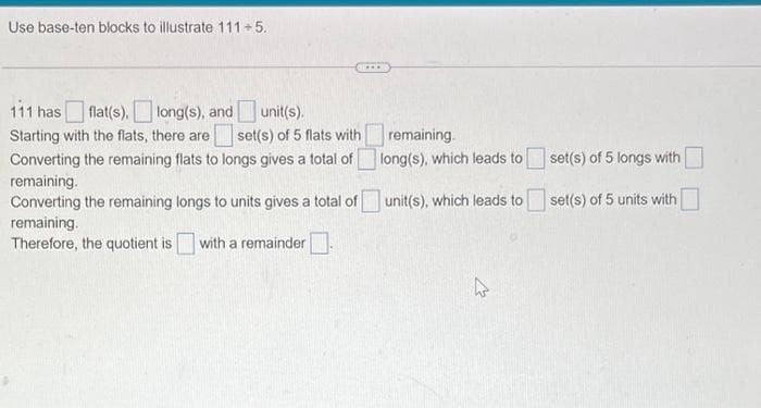 Use base-ten blocks to illustrate 111+5.
unit(s).
111 has flat(s), long(s), and
Starting with the flats, there are
set(s) of 5 flats with
Converting the remaining flats to longs gives a total of
remaining.
Converting the remaining longs to units gives a total of
remaining.
Therefore, the quotient is with a remainder
remaining.
long(s), which leads to
unit(s), which leads to
set(s) of 5 longs with
set(s) of 5 units with