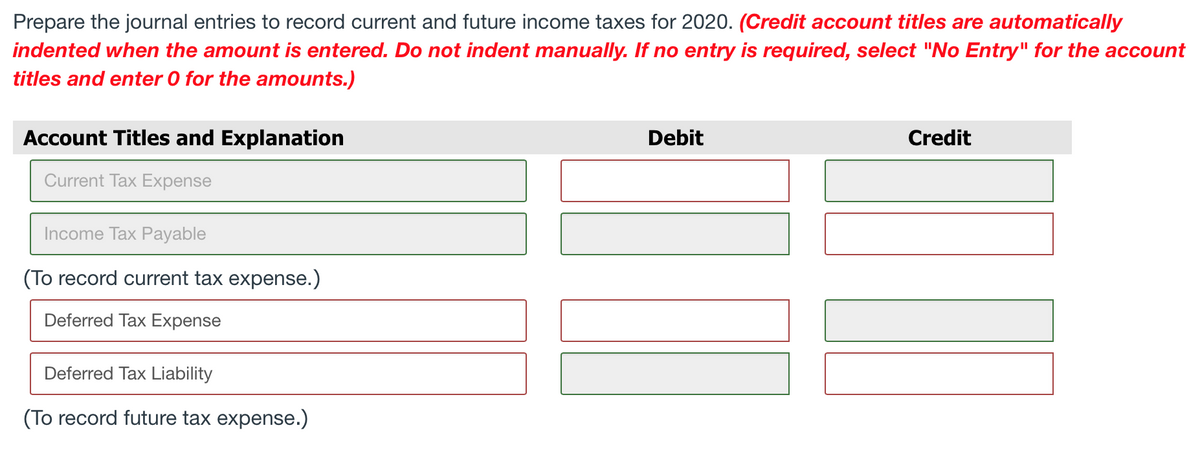 Prepare the journal entries to record current and future income taxes for 2020. (Credit account titles are automatically
indented when the amount is entered. Do not indent manually. If no entry is required, select "No Entry" for the account
titles and enter 0 for the amounts.)
Account Titles and Explanation
Current Tax Expense
Income Tax Payable
(To record current tax expense.)
Deferred Tax Expense
Deferred Tax Liability
(To record future tax expense.)
Debit
Credit