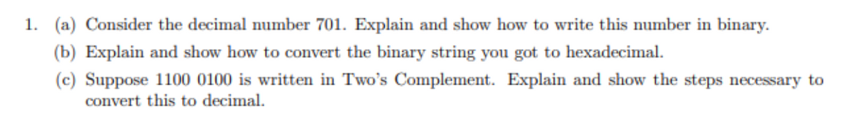 1. (a) Consider the decimal number 701. Explain and show how to write this number in binary.
(b) Explain and show how to convert the binary string you got to hexadecimal.
(c) Suppose 1100 0100 is written in Two's Complement. Explain and show the steps necessary to
convert this to decimal.