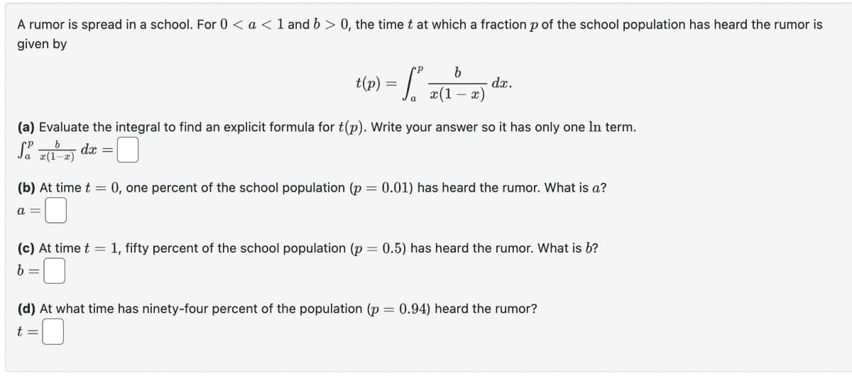 A rumor is spread in a school. For 0 < a < 1 and b > 0, the time t at which a fraction p of the school population has heard the rumor is
given by
b
t(p) = ₁ z (1²-2)
x)
a
dx.
(a) Evaluate the integral to find an explicit formula for t(p). Write your answer so it has only one In term.
Sa x(1-x) dx = [
(b) At time t = 0, one percent of the school population (p = 0.01) has heard the rumor. What is a?
a =
(c) At time t = 1, fifty percent of the school population (p = 0.5) has heard the rumor. What is b?
b =
(d) At what time has ninety-four percent of the population (p = 0.94) heard the rumor?
t