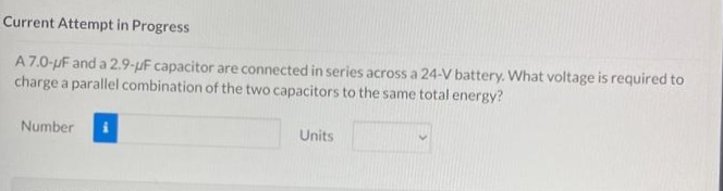 Current Attempt in Progress
A 7.0-uF and a 2.9-µF capacitor are connected in series across a 24-V battery. What voltage is required to
charge a parallel combination of the two capacitors to the same total energy?
Number
Units