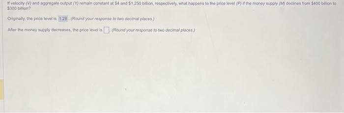 If velocity (V) and aggregate output (Y) remain constant at $4 and $1,250 billion, respectively, what happens to the price level (P) if the money supply (M) declines from $400 billion to
$300
Originally, the price level is 1.28 (Round your response to two decimal places)
After the money supply decreases, the price level is (Round your response to two decimal places)