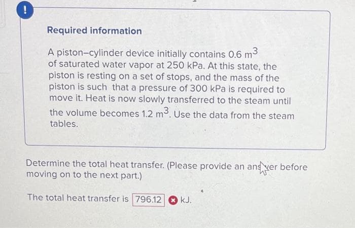 !
Required information
A piston-cylinder device initially contains 0.6 m³
of saturated water vapor at 250 kPa. At this state, the
piston is resting on a set of stops, and the mass of the
piston is such that a pressure of 300 kPa is required to
move it. Heat is now slowly transferred to the steam until
the volume becomes 1.2 m³. Use the data from the steam
tables.
Determine the total heat transfer. (Please provide an and ver before
moving on to the next part.)
The total heat transfer is 796.12 kJ.