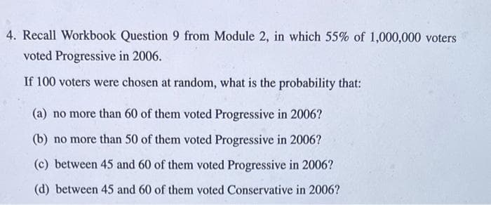 4. Recall Workbook Question 9 from Module 2, in which 55% of 1,000,000 voters
voted Progressive in 2006.
If 100 voters were chosen at random, what is the probability that:
(a) no more than 60 of them voted Progressive in 2006?
(b) no more than 50 of them voted Progressive in 2006?
(c) between 45 and 60 of them voted Progressive in 2006?
(d) between 45 and 60 of them voted Conservative in 2006?