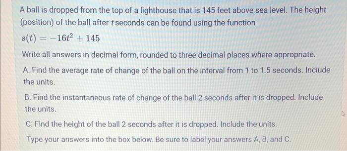 A ball is dropped from the top of a lighthouse that is 145 feet above sea level. The height
(position) of the ball after t seconds can be found using the function
s(t) = -16t² + 145
Write all answers in decimal form, rounded to three decimal places where appropriate.
A. Find the average rate of change of the ball on the interval from 1 to 1.5 seconds. Include
the units.
B. Find the instantaneous rate of change of the ball 2 seconds after it is dropped. Include
the units.
C. Find the height of the ball 2 seconds after it is dropped. Include the units.
Type your answers into the box below. Be sure to label your answers A, B, and C.