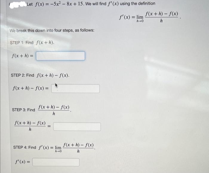 Let f(x) = -5x2 - 8x + 15. We will find f'(x) using the definition
f'(x) = lim
h→0
We break this down into four steps, as follows:
STEP 1: Find f(x + h).
f(x + h) =
STEP 2: Find f(x +h)-f(x).
f(x+h)-f(x) =
STEP 3: Find
f(x+h)-f(x)
h
f(x+h)-f(x) =
h
STEP 4: Find f'(x) = lim
h-0
f'(x) =
f(x+h)-f(x)
h
f(x+h)-f(x)
h