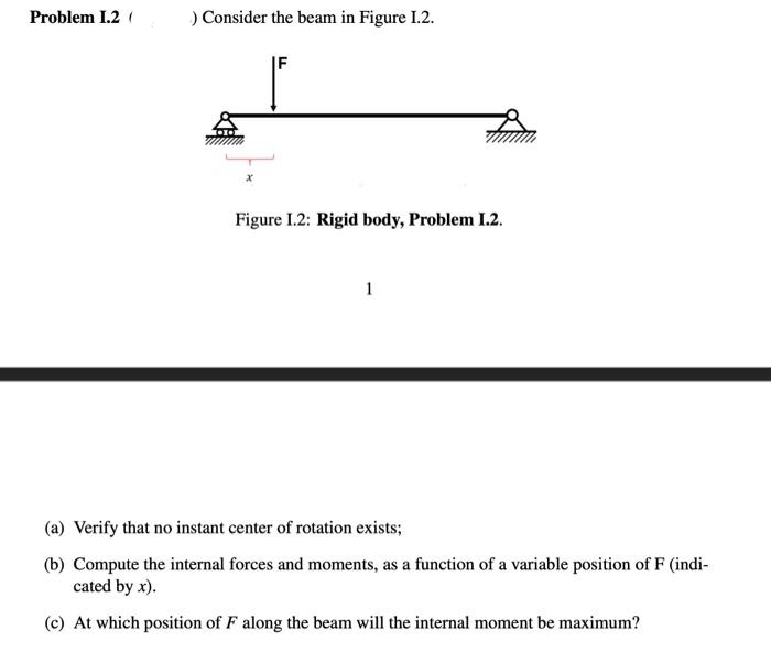 Problem 1.2 (
) Consider the beam in Figure 1.2.
F
Figure 1.2: Rigid body, Problem I.2.
(a) Verify that no instant center of rotation exists;
(b) Compute the internal forces and moments, as a function of a variable position of F (indi-
cated by x).
(c) At which position of F along the beam will the internal moment be maximum?