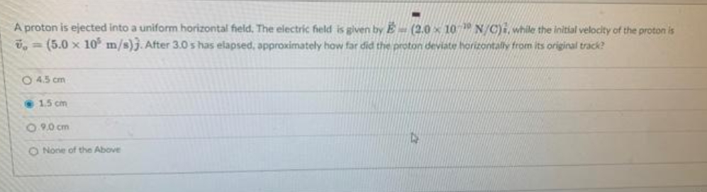 A proton is ejected into a uniform horizontal field. The electric field is given by E (2.0 10-19 N/C), while the initial velocity of the proton is
, (5.0 x 105 m/s)). After 3.0 s has elapsed, approximately how far did the proton deviate horizontally from its original track?
O 4.5 cm
1.5 cm
0.9.0 cm
O None of the Above
4
