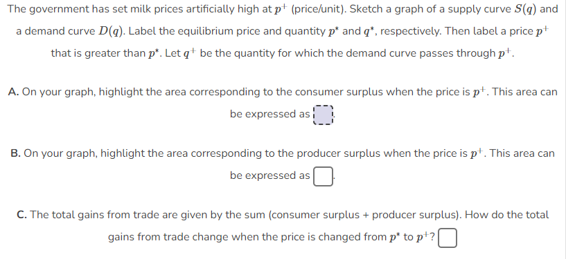 The government has set milk prices artificially high at p+ (price/unit). Sketch a graph of a supply curve S(g) and
a demand curve D(g). Label the equilibrium price and quantity p* and q*, respectively. Then label a price p+
that is greater than p*. Let qt be the quantity for which the demand curve passes through pt.
A. On your graph, highlight the area corresponding to the consumer surplus when the price is pt. This area can
be expressed as
$0
B. On your graph, highlight the area corresponding to the producer surplus when the price is p+. This area can
be expressed as
C. The total gains from trade are given by the sum (consumer surplus + producer surplus). How do the total
gains from trade change when the price is changed from p* to p+?