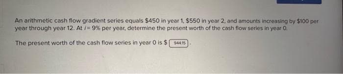 An arithmetic cash flow gradient series equals $450 in year 1, $550 in year 2, and amounts increasing by $100 per
year through year 12. At i= 9% per year, determine the present worth of the cash flow series in year 0.
The present worth of the cash flow series in year O is $ 944.15