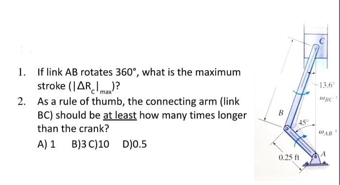 1. If link AB rotates 360°, what is the maximum
stroke (ARmax)?
2. As a rule of thumb, the connecting arm (link
BC) should be at least how many times longer
than the crank?
A) 1 B) 3 C)10
D)0.5
B
45°
0.25 ft
13.6°
WBC
@AB