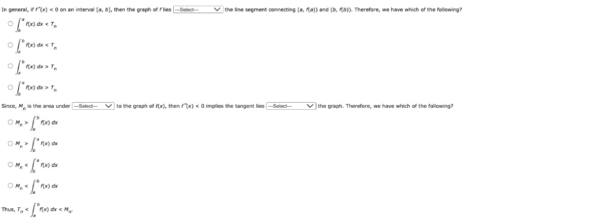 In general, if f(x) < 0 on an interval [a, b], then the graph of flies ---Select-- ✓the line segment connecting (a, f(a)) and (b, f(b)). Therefore, we have which of the following?
O
of* f(x) dx < Tn
O
[ f(x) dx < Tr
of f(x) dx > Tn
O
O
[ f(x) dx > Tn
Since, M is the area under ---Select--- ✓to the graph of f(x), then f"(x) < 0 implies the tangent lies ---Select---
1⁰0
Omn>
OM,>
[ f(x) dx
< [°r(x) dx
OM₁ < f(x) dx
OMn<
f(x) dx
Thus, T<
< [*r(x) dx < M₁²
✓ the graph. Therefore, we have which of the following?